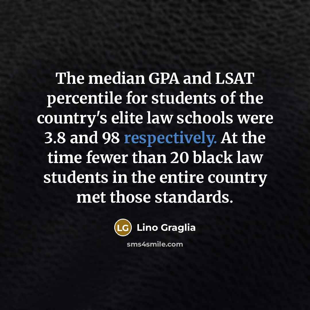 “The median GPA and LSAT percentile for students of the country's elite law schools were 3.8 and 98 respectively. At the time fewer than 20 black law students in the entire country met those standards.” quote by Lino Graglia