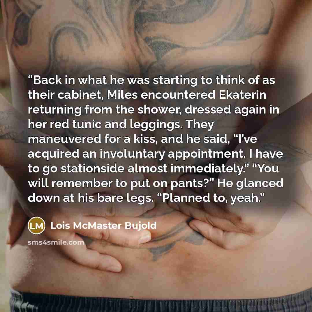 “Back in what he was starting to think of as their cabinet, Miles encountered Ekaterin returning from the shower, dressed again in her red tunic and leggings. They maneuvered for a kiss, and he said, “I’ve acquired an involuntary appointment. I have to go stationside almost immediately.” “You will…” quote by Lois McMaster Bujold