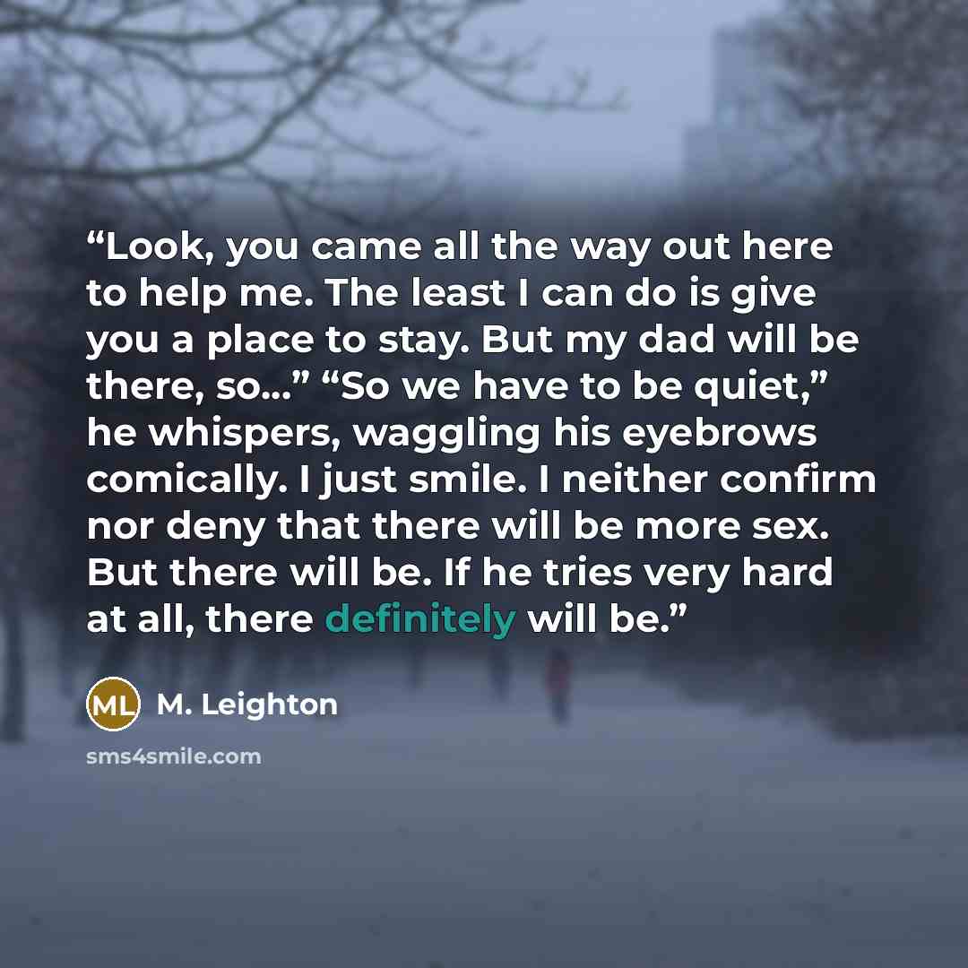 “Look, you came all the way out here to help me. The least I can do is give you a place to stay. But my dad will be there, so…” “So we have to be quiet,” he whispers, waggling his eyebrows comically. I just smile. I neither confirm nor deny that there will be more sex. But there will be. If he…” quote by M. Leighton