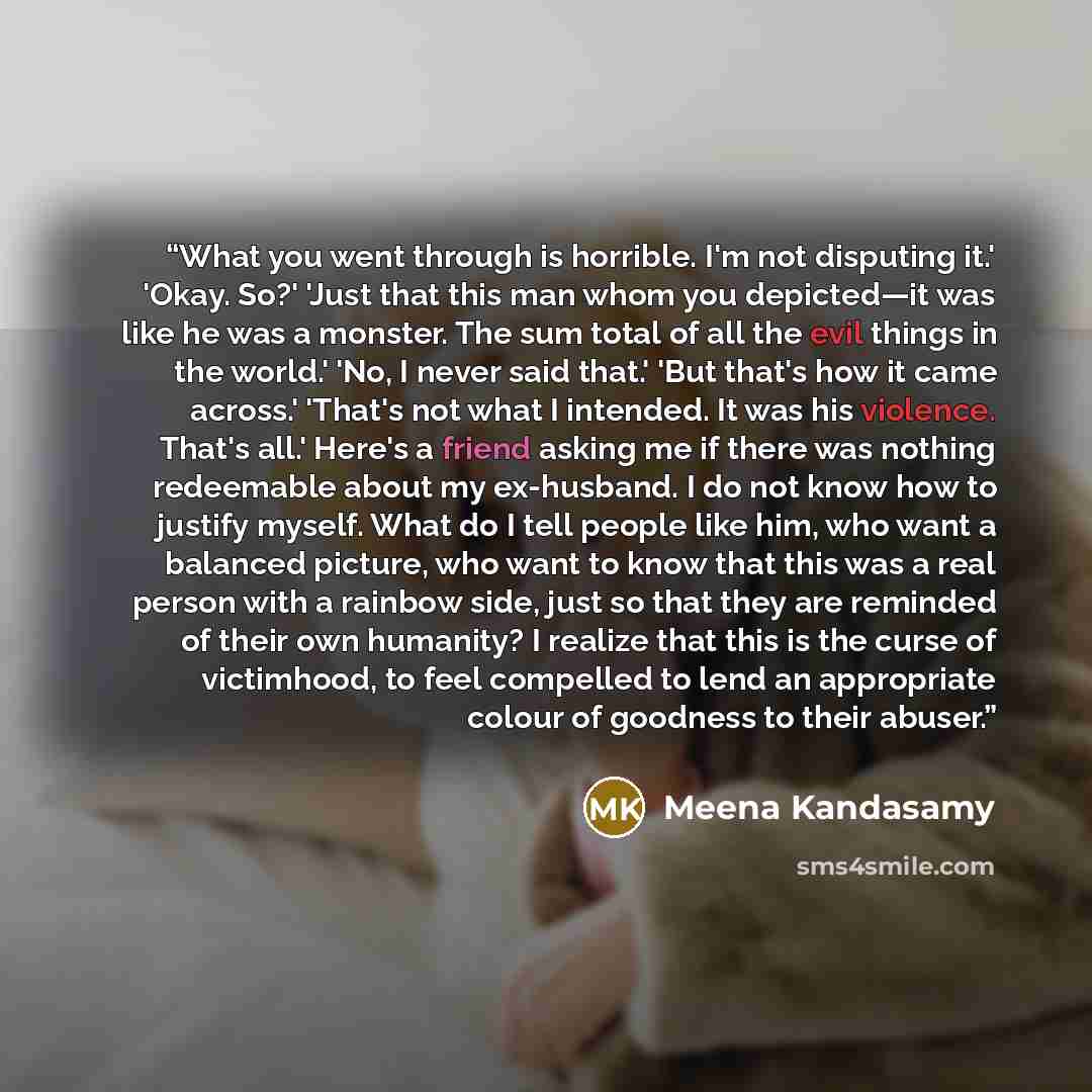 “What you went through is horrible. I'm not disputing it.' 'Okay. So?' 'Just that this man whom you depicted—it was like he was a monster. The sum total of all the evil things in the world.' 'No, I never said that.' 'But that's how it came across.' 'That's not what I intended. It was his violence…” quote by Meena Kandasamy