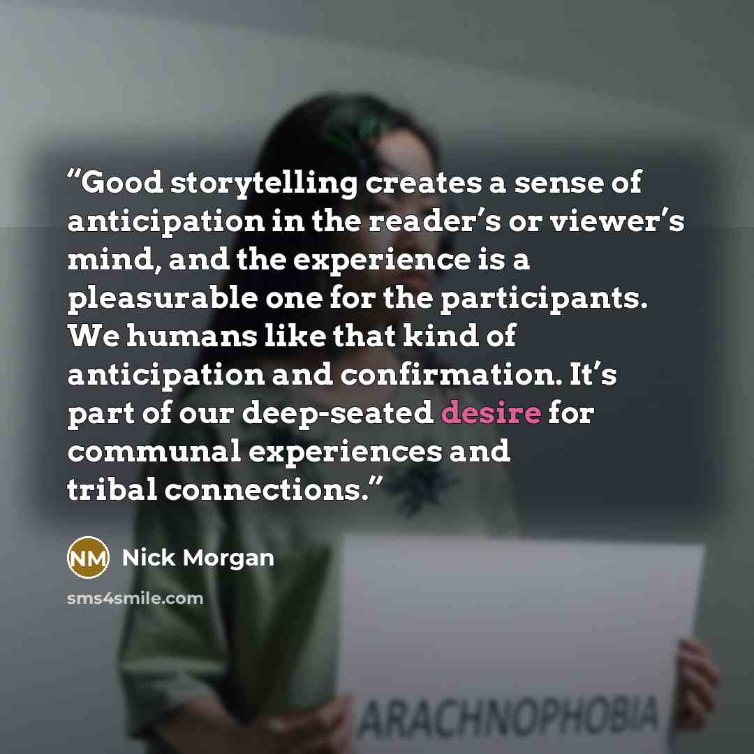 “Good storytelling creates a sense of anticipation in the reader’s or viewer’s mind, and the experience is a pleasurable one for the participants. We humans like that kind of anticipation and confirmation. It’s part of our deep-seated desire for communal experiences and tribal connections.” quote by Nick Morgan