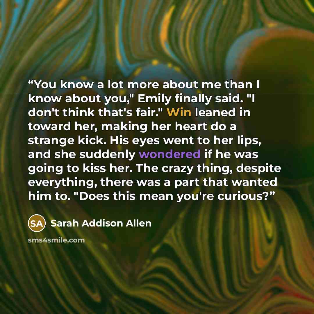 “You know a lot more about me than I know about you," Emily finally said. "I don't think that's fair." Win leaned in toward her, making her heart do a strange kick. His eyes went to her lips, and she suddenly wondered if he was going to kiss her. The crazy thing, despite everything, there was a…” quote by Sarah Addison Allen