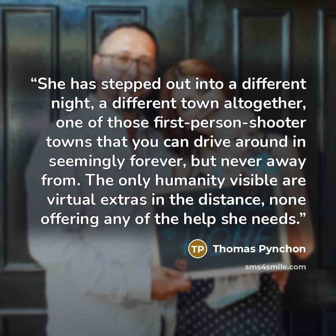 “She has stepped out into a different night, a different town altogether, one of those first-person-shooter towns that you can drive around in seemingly forever, but never away from. The only humanity visible are virtual extras in the distance, none offering any of the help she needs.” quote by Thomas Pynchon