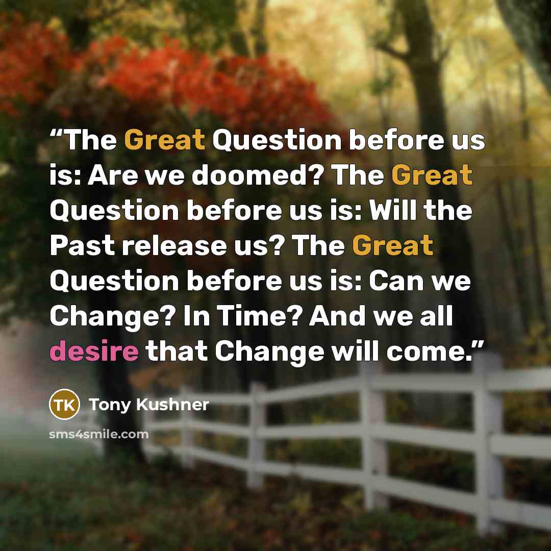 “The Great Question before us is: Are we doomed? The Great Question before us is: Will the Past release us? The Great Question before us is: Can we Change? In Time? And we all desire that Change will come.” quote by Tony Kushner
