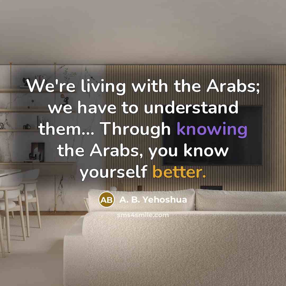 “We're living with the Arabs; we have to understand them... Through knowing the Arabs, you know yourself better.” quote by A. B. Yehoshua