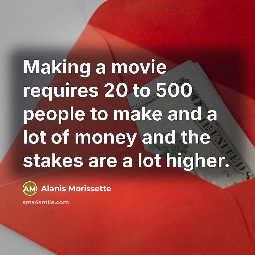 “Making a movie requires 20 to 500 people to make and a lot of money and the stakes are a lot higher.” quote by Alanis Morissette