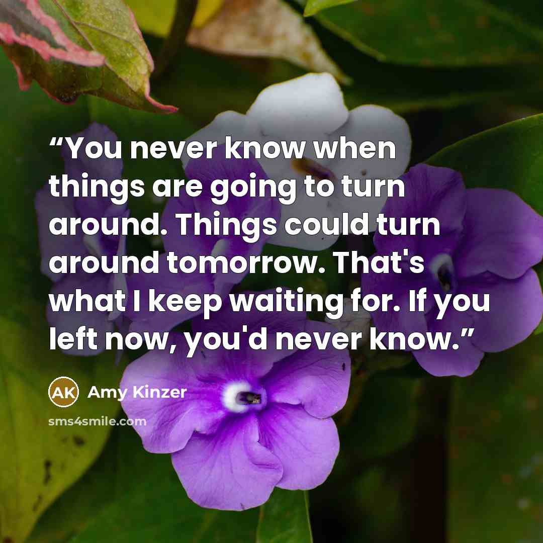 “You never know when things are going to turn around. Things could turn around tomorrow. That's what I keep waiting for. If you left now, you'd never know.” quote by Amy Kinzer