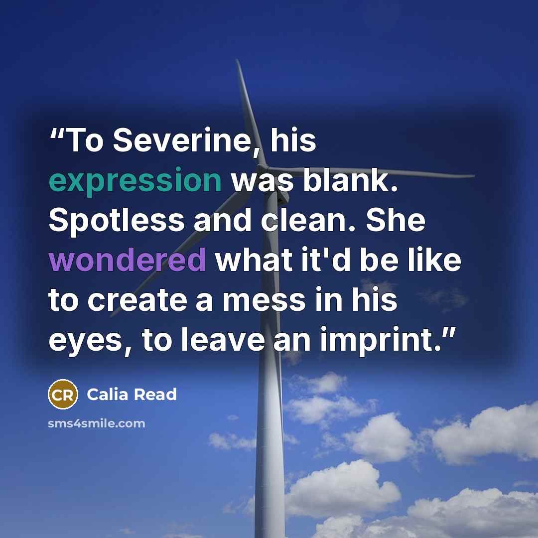 “To Severine, his expression was blank. Spotless and clean. She wondered what it'd be like to create a mess in his eyes, to leave an imprint.” quote by Calia Read