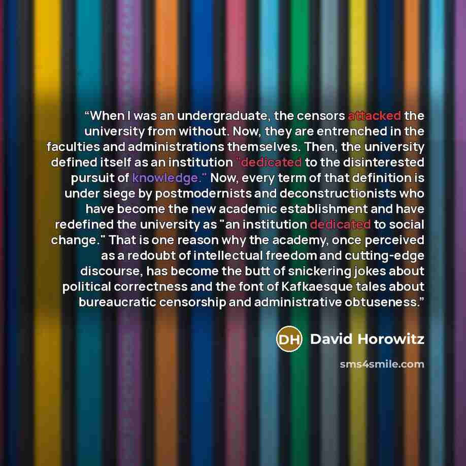 “When I was an undergraduate, the censors attacked the university from without. Now, they are entrenched in the faculties and administrations themselves. Then, the university defined itself as an institution "dedicated to the disinterested pursuit of knowledge." Now, every term of that definition…” quote by David Horowitz