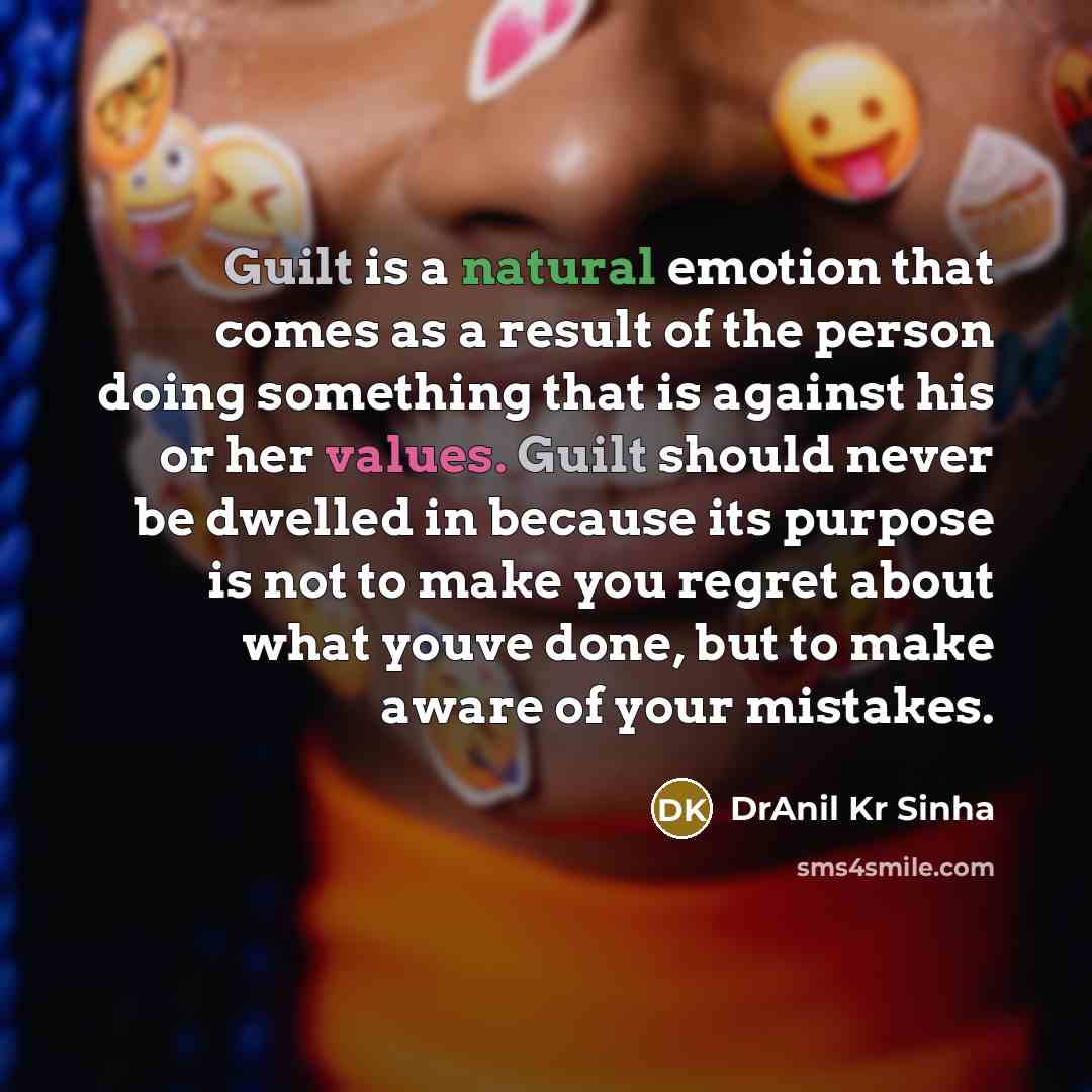 “Guilt is a natural emotion that comes as a result of the person doing something that is against his or her values. Guilt should never be dwelled in because its purpose is not to make you regret about what youve done, but to make aware of your mistakes.” quote by DrAnil Kr Sinha