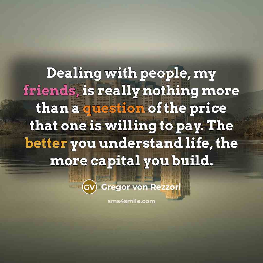 “Dealing with people, my friends, is really nothing more than a question of the price that one is willing to pay. The better you understand life, the more capital you build.” quote by Gregor von Rezzori
