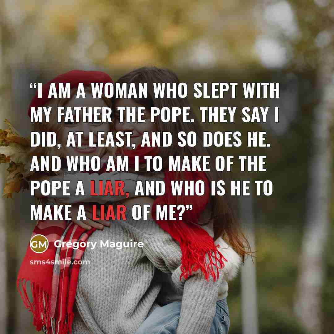 “I am a woman who slept with my father the Pope. They say I did, at least, and so does he. And who am I to make of the Pope a liar, And who is he to make a liar of me?” quote by Gregory Maguire
