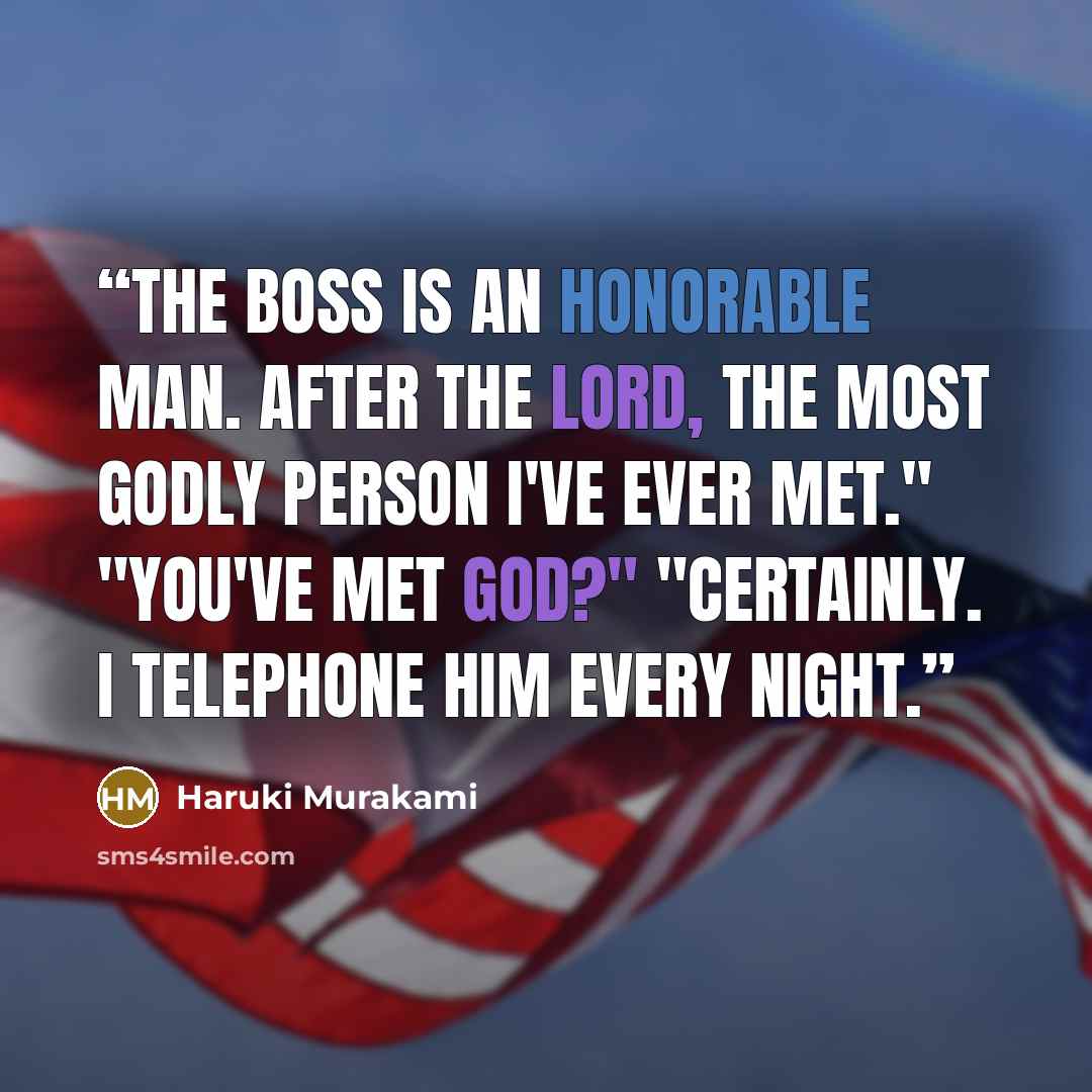 “The Boss is an honorable man. After the Lord, the most godly person I've ever met." "You've met God?" "Certainly. I telephone Him every night.” quote by Haruki Murakami