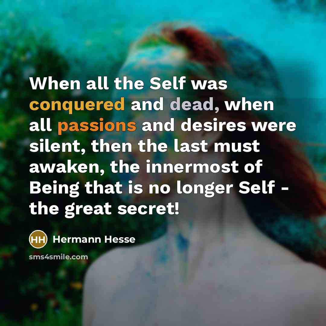 “When all the Self was conquered and dead, when all passions and desires were silent, then the last must awaken, the innermost of Being that is no longer Self - the great secret!” quote by Hermann Hesse