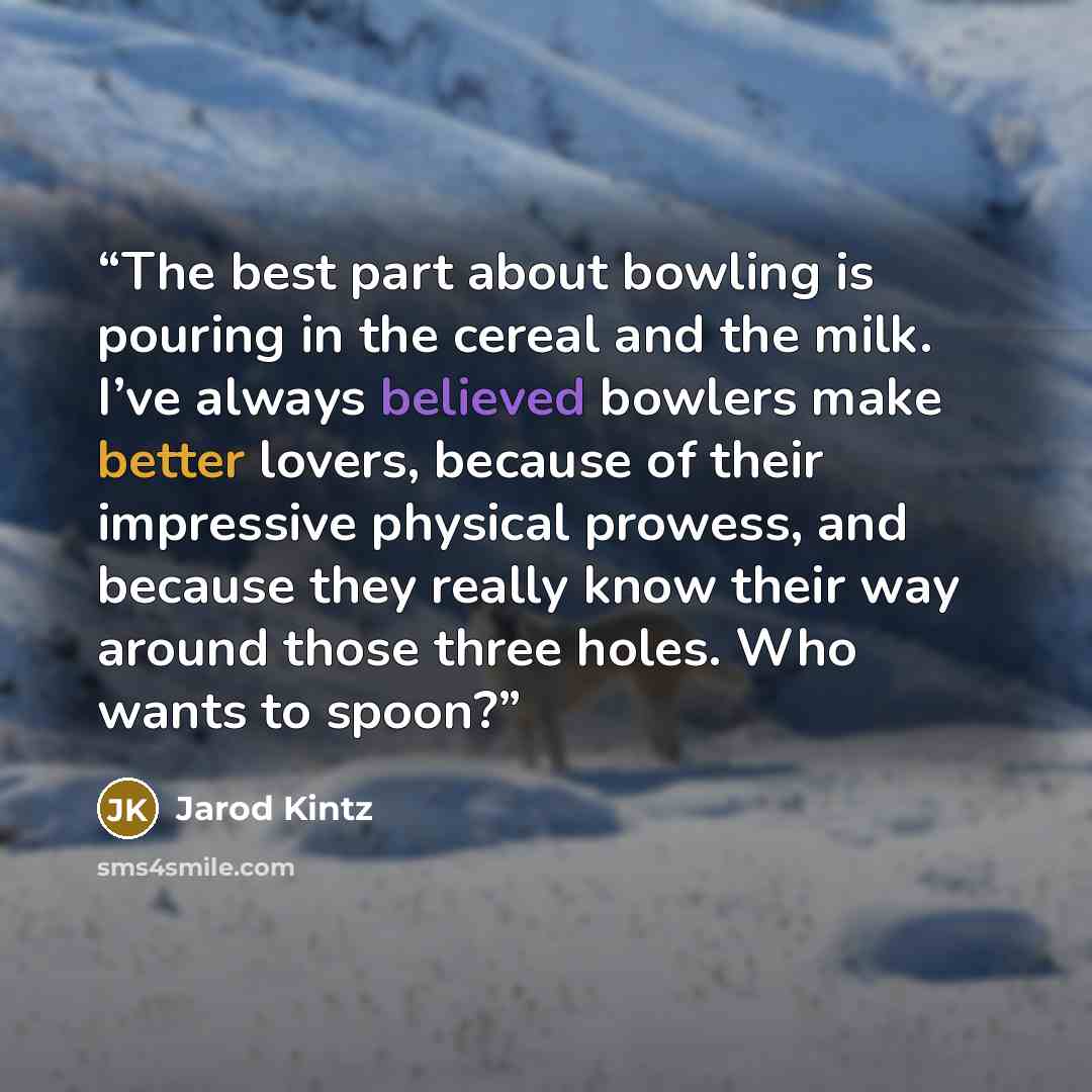 “The best part about bowling is pouring in the cereal and the milk. I’ve always believed bowlers make better lovers, because of their impressive physical prowess, and because they really know their way around those three holes. Who wants to spoon?” quote by Jarod Kintz