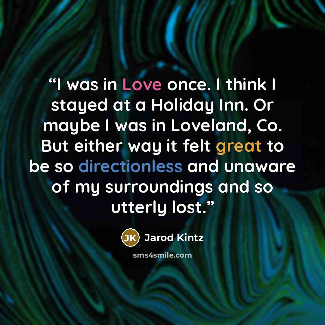 “I was in Love once. I think I stayed at a Holiday Inn. Or maybe I was in Loveland, Co. But either way it felt great to be so directionless and unaware of my surroundings and so utterly lost.” quote by Jarod Kintz