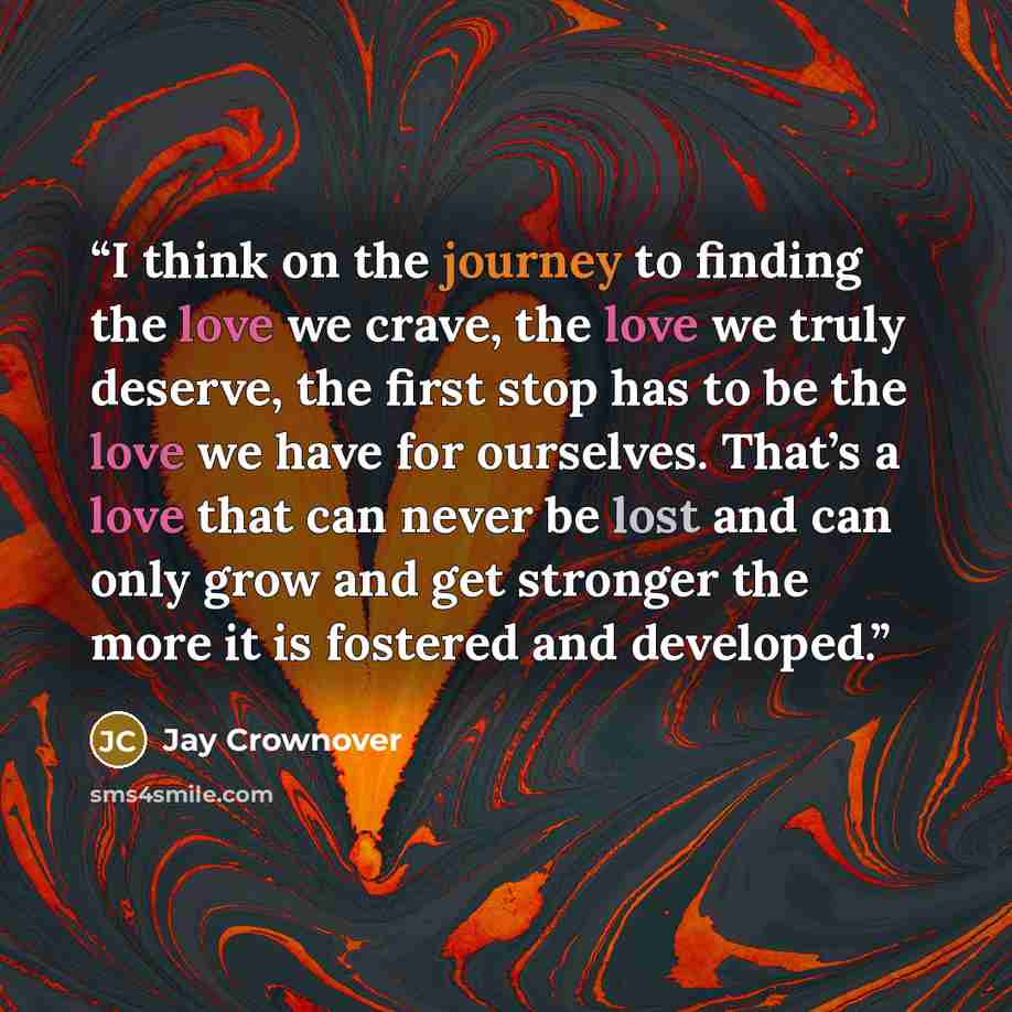 “I think on the journey to finding the love we crave, the love we truly deserve, the first stop has to be the love we have for ourselves. That’s a love that can never be lost and can only grow and get stronger the more it is fostered and developed.” quote by Jay Crownover