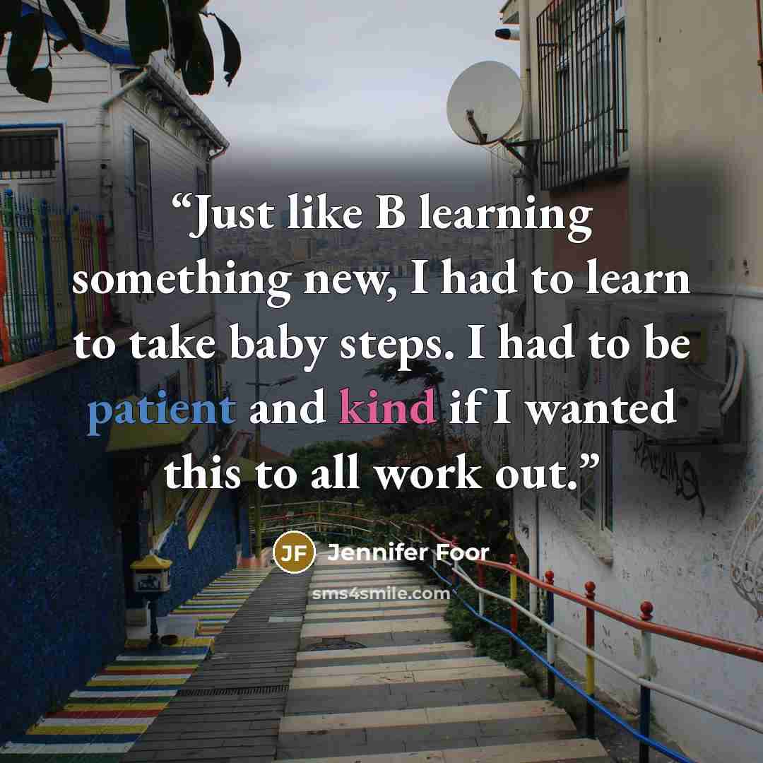 “Just like B learning something new, I had to learn to take baby steps. I had to be patient and kind if I wanted this to all work out.” quote by Jennifer Foor