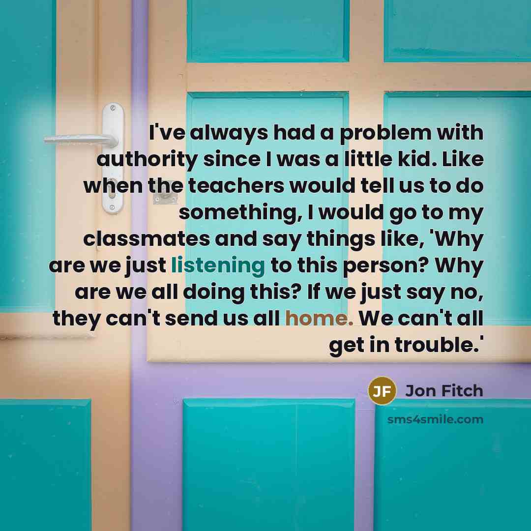 “I've always had a problem with authority since I was a little kid. Like when the teachers would tell us to do something, I would go to my classmates and say things like, 'Why are we just listening to this person? Why are we all doing this? If we just say no, they can't send us all home. We can't…” quote by Jon Fitch