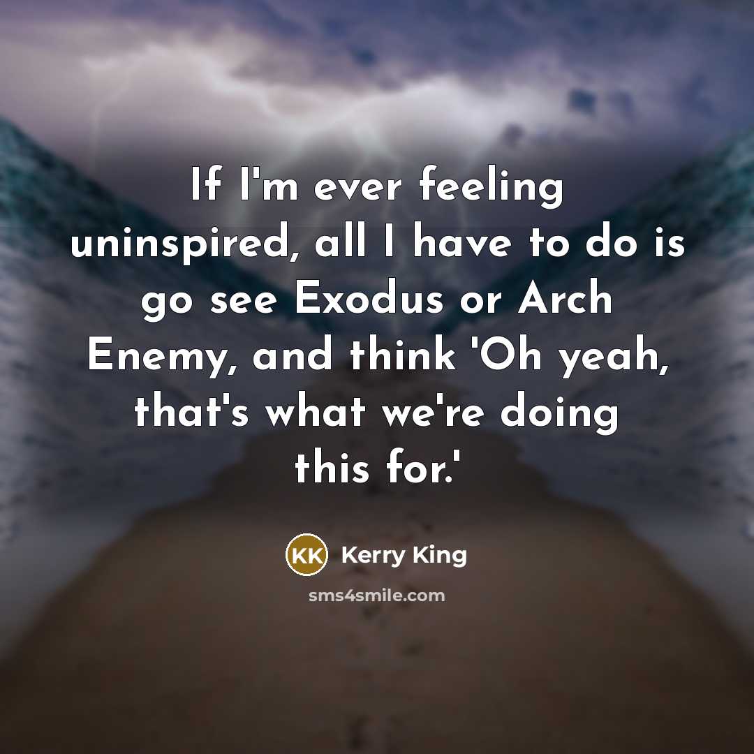 “If I'm ever feeling uninspired, all I have to do is go see Exodus or Arch Enemy, and think 'Oh yeah, that's what we're doing this for.'” quote by Kerry King