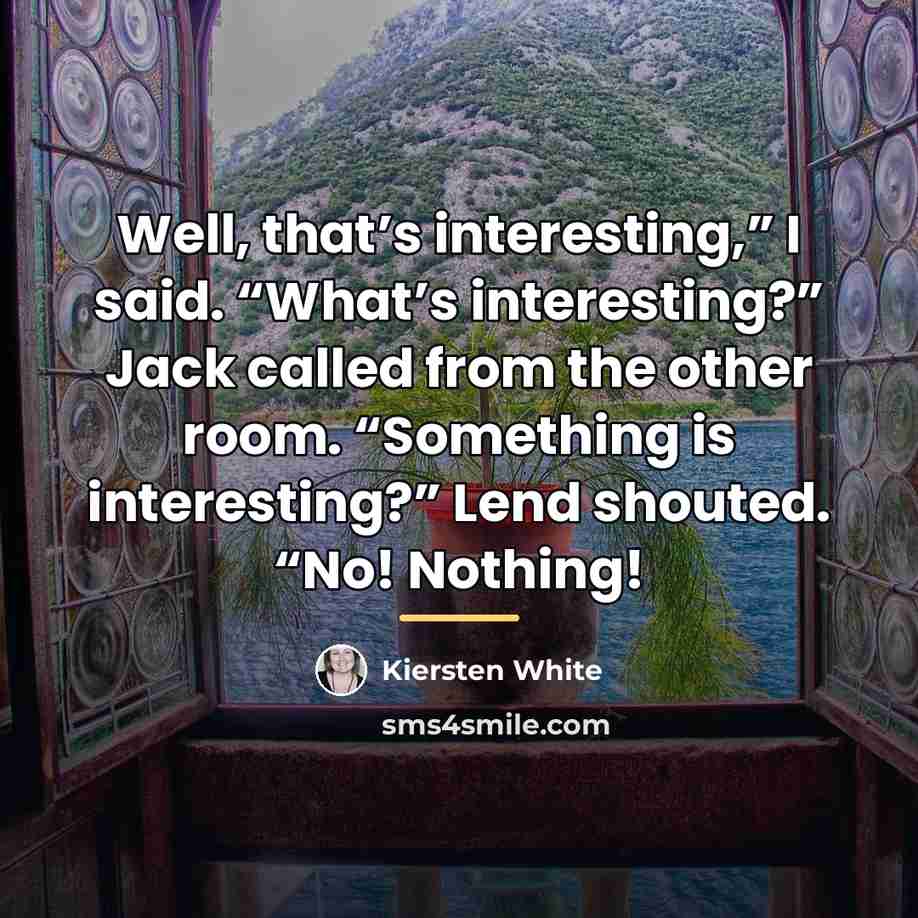 “Well, that’s interesting,” I said. “What’s interesting?” Jack called from…” quote by Kiersten White