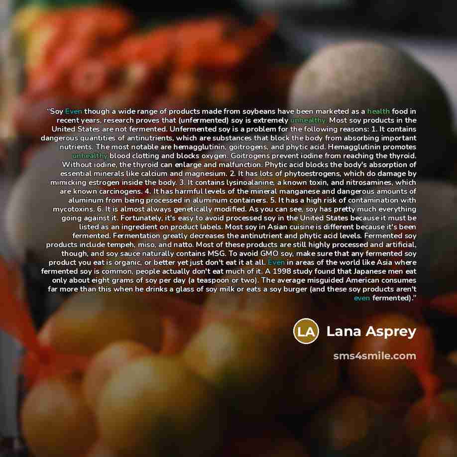 “Soy Even though a wide range of products made from soybeans have been marketed as a health food in recent years, research proves that (unfermented) soy is extremely unhealthy. Most soy products in the United States are not fermented. Unfermented soy is a problem for the following reasons: 1. It…” quote by Lana Asprey
