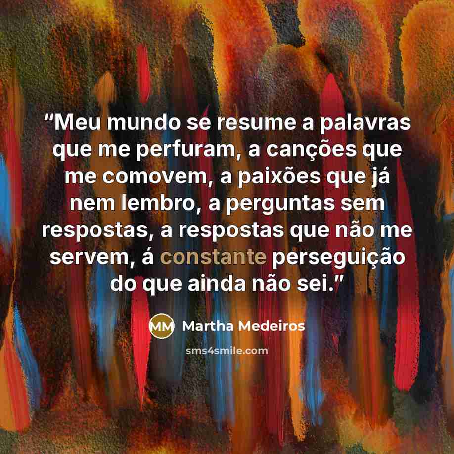 “Meu mundo se resume a palavras que me perfuram, a canções que me comovem, a paixões que já nem lembro, a perguntas sem respostas, a respostas que não me servem, á constante perseguição do que ainda não sei.” quote by Martha Medeiros