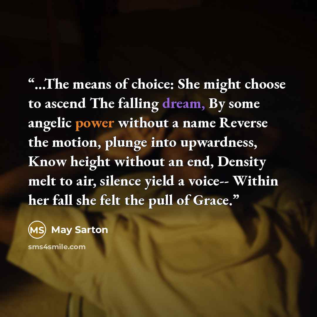 “...The means of choice: She might choose to ascend The falling dream, By some angelic power without a name Reverse the motion, plunge into upwardness, Know height without an end, Density melt to air, silence yield a voice-- Within her fall she felt the pull of Grace.” quote by May Sarton