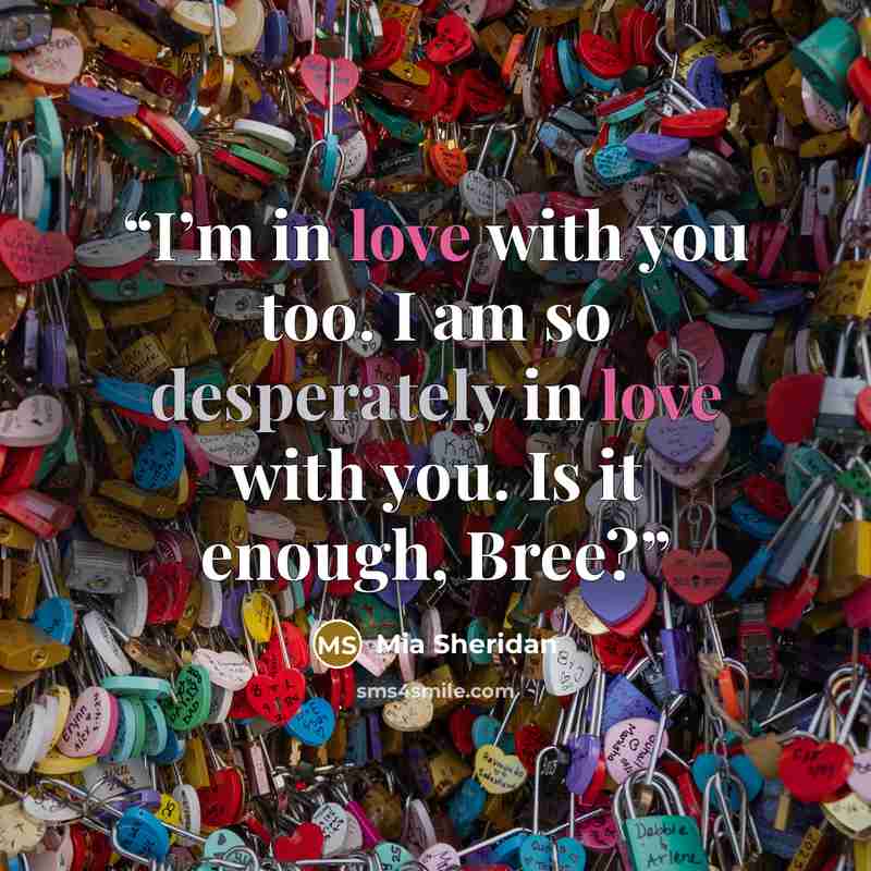 “I’m in love with you too. I am so desperately in love with you. Is it enough, Bree?” quote by Mia Sheridan