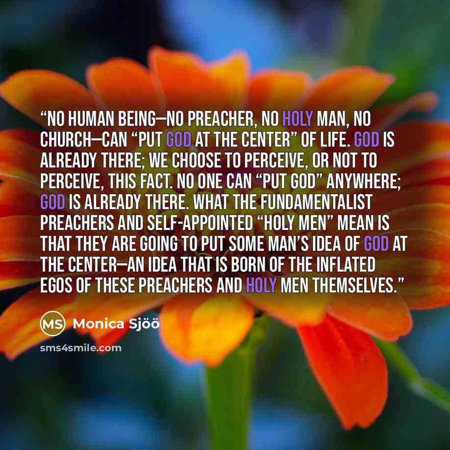 “No human being—no preacher, no holy man, no church—can “put God at the center” of life. God is already there; we choose to perceive, or not to perceive, this fact. No one can “put God” anywhere; God is already there. What the fundamentalist preachers and self-appointed “holy men” mean is that they…” quote by Monica Sjöö