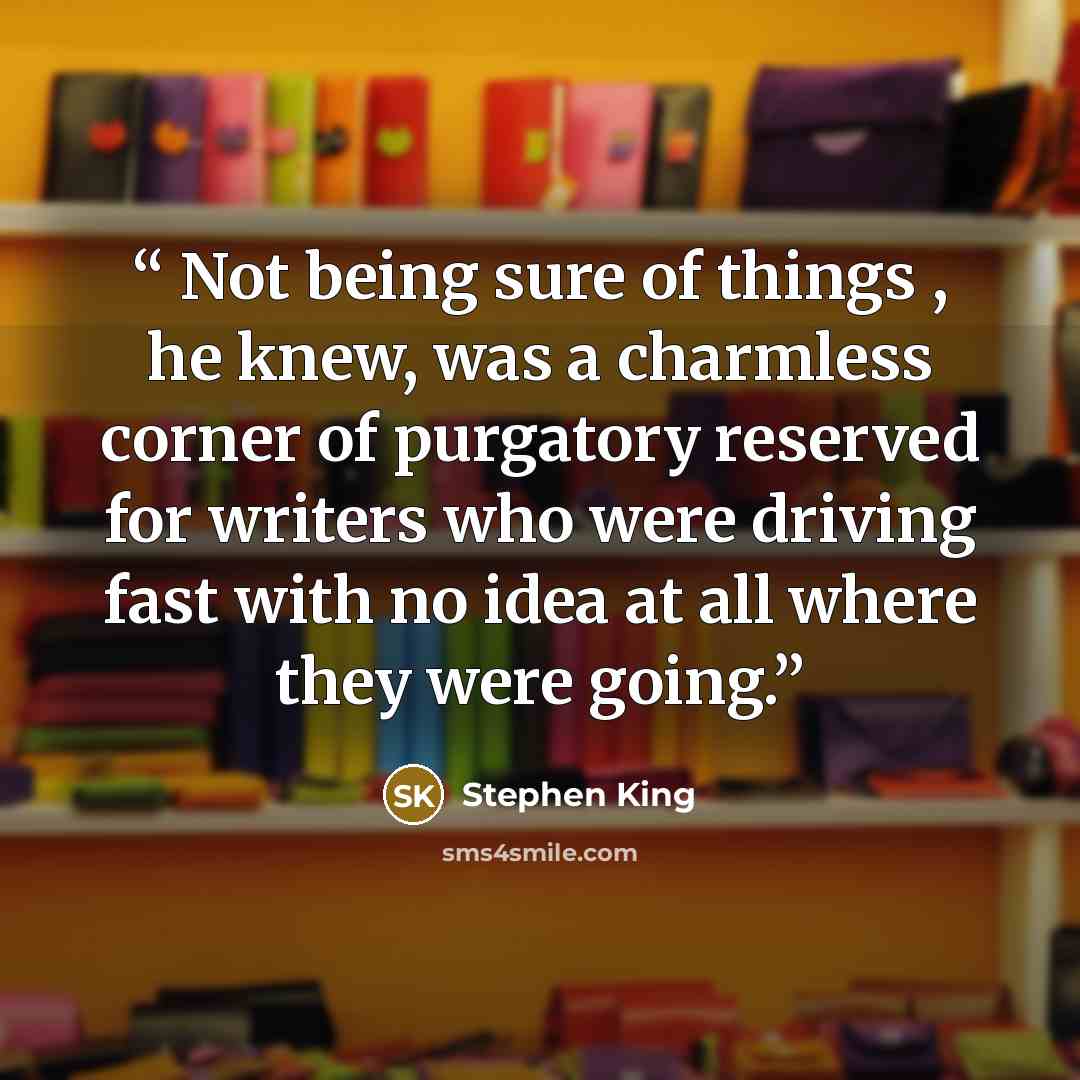 “Not being sure of things , he knew, was a charmless corner of purgatory reserved for writers who were driving fast with no idea at all where they were going.” quote by Stephen King