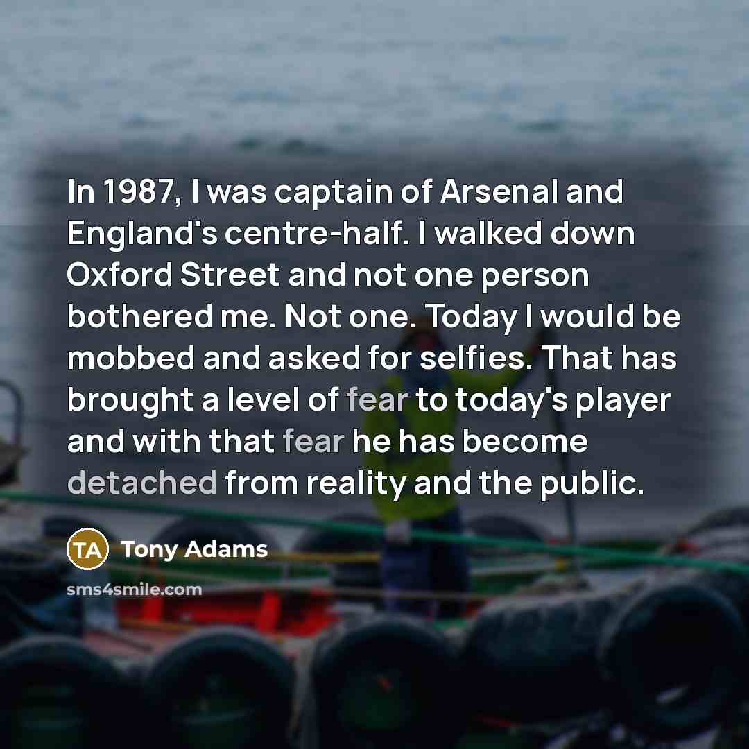 “In 1987, I was captain of Arsenal and England's centre-half. I walked down Oxford Street and not one person bothered me. Not one. Today I would be mobbed and asked for selfies. That has brought a level of fear to today's player and with that fear he has become detached from reality and the public.” quote by Tony Adams