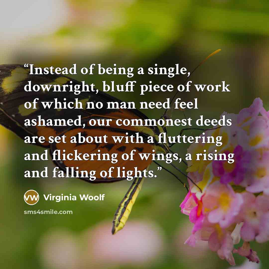 “Instead of being a single, downright, bluff piece of work of which no man need feel ashamed, our commonest deeds are set about with a fluttering and flickering of wings, a rising and falling of lights.” quote by Virginia Woolf