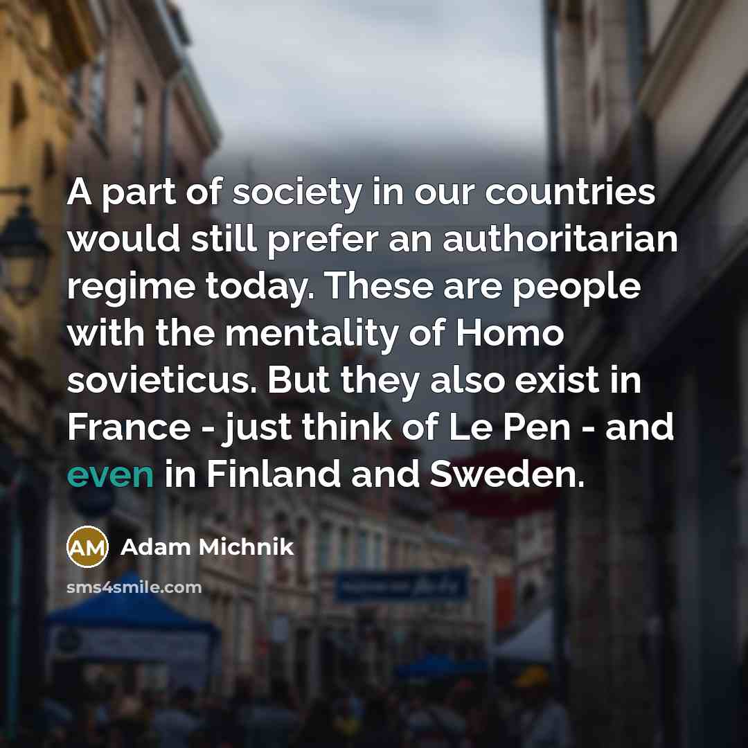 “A part of society in our countries would still prefer an authoritarian regime today. These are people with the mentality of Homo sovieticus. But they also exist in France - just think of Le Pen - and even in Finland and Sweden.” quote by Adam Michnik
