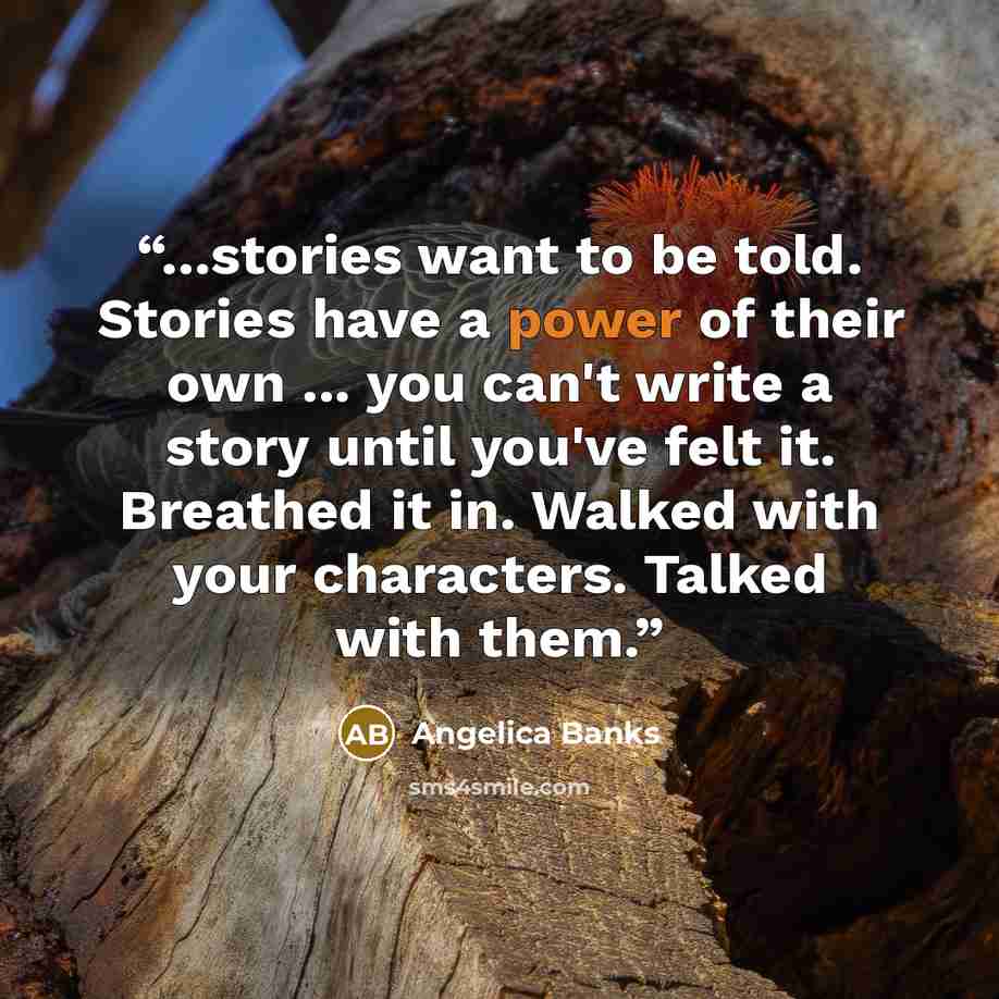“...stories want to be told. Stories have a power of their own ... you can't write a story until you've felt it. Breathed it in. Walked with your characters. Talked with them.” quote by Angelica Banks