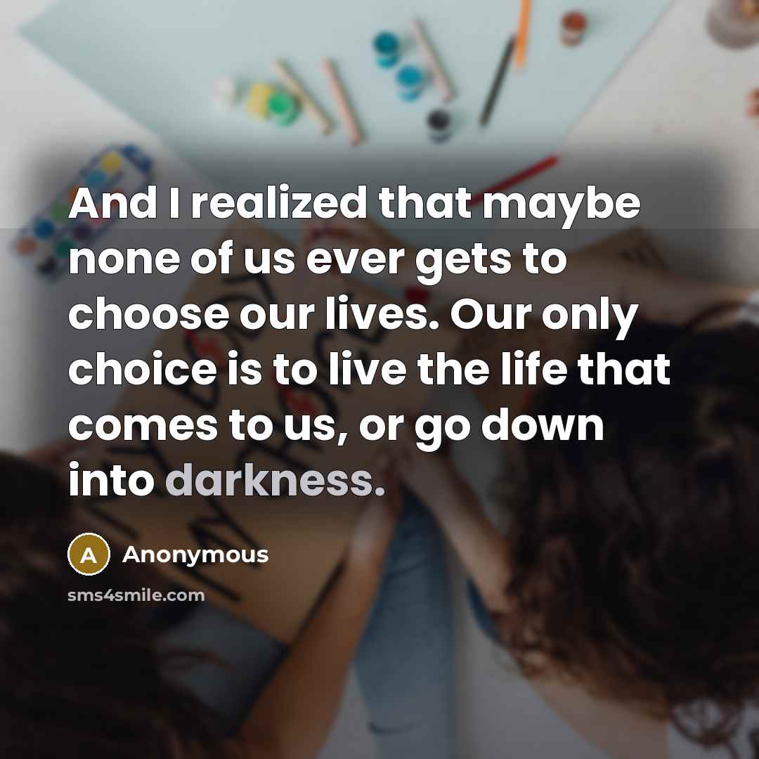 “And I realized that maybe none of us ever gets to choose our lives. Our only choice is to live the life that comes to us, or go down into darkness.” quote by Anonymous