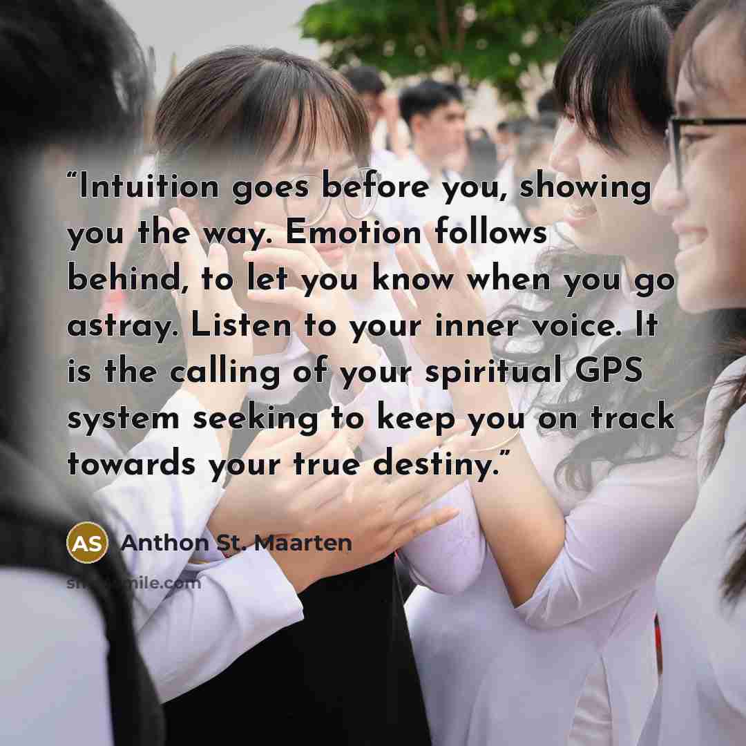 “Intuition goes before you, showing you the way. Emotion follows behind, to let you know when you go astray. Listen to your inner voice. It is the calling of your spiritual GPS system seeking to keep you on track towards your true destiny.” quote by Anthon St. Maarten