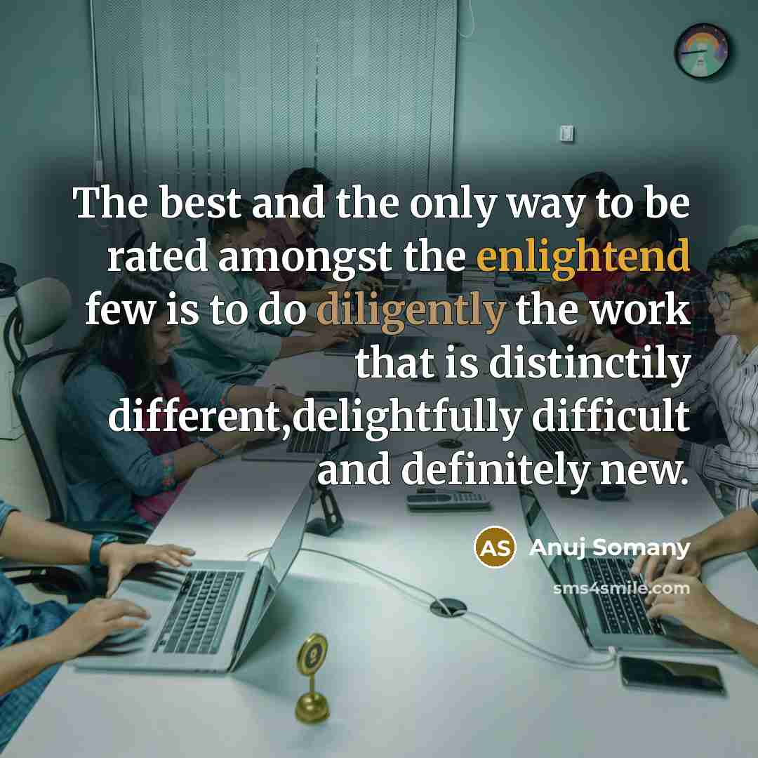 “The best and the only way to be rated amongst the enlightend few is to do diligently the work that is distinctily different,delightfully difficult and definitely new.” quote by Anuj Somany