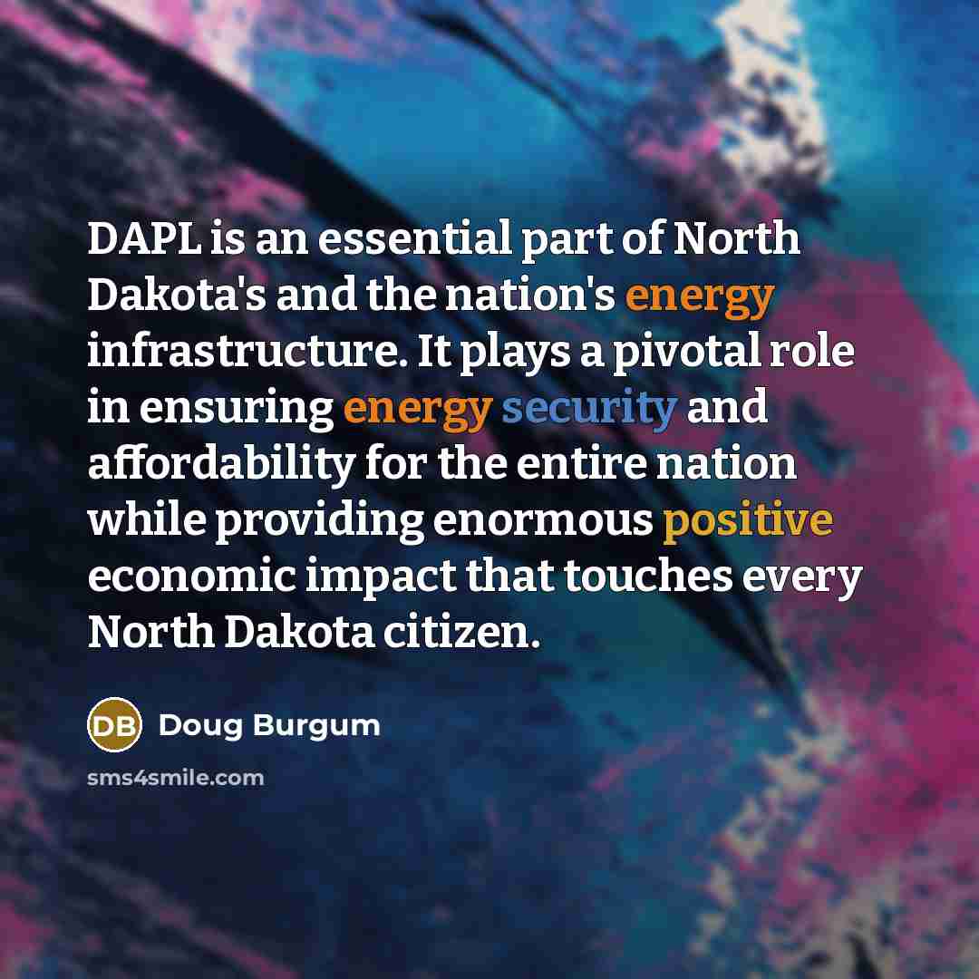 “DAPL is an essential part of North Dakota's and the nation's energy infrastructure. It plays a pivotal role in ensuring energy security and affordability for the entire nation while providing enormous positive economic impact that touches every North Dakota citizen.” quote by Doug Burgum