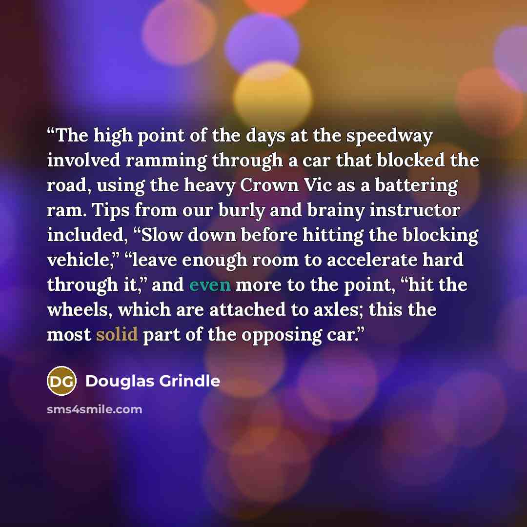 “The high point of the days at the speedway involved ramming through a car that blocked the road, using the heavy Crown Vic as a battering ram. Tips from our burly and brainy instructor included, “Slow down before hitting the blocking vehicle,” “leave enough room to accelerate hard through it,” and…” quote by Douglas Grindle