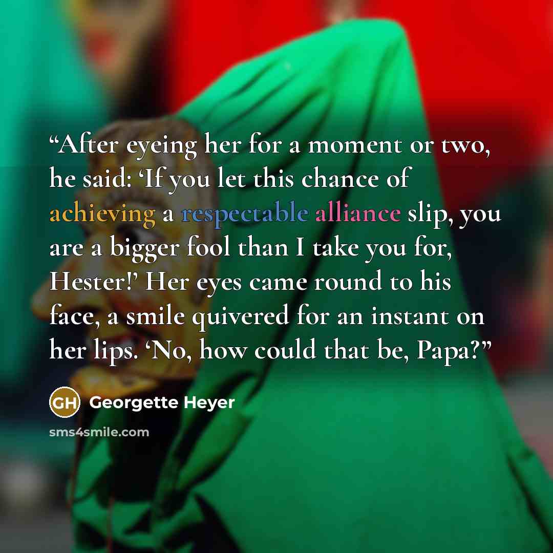 “After eyeing her for a moment or two, he said: ‘If you let this chance of achieving a respectable alliance slip, you are a bigger fool than I take you for, Hester!’ Her eyes came round to his face, a smile quivered for an instant on her lips. ‘No, how could that be, Papa?” quote by Georgette Heyer
