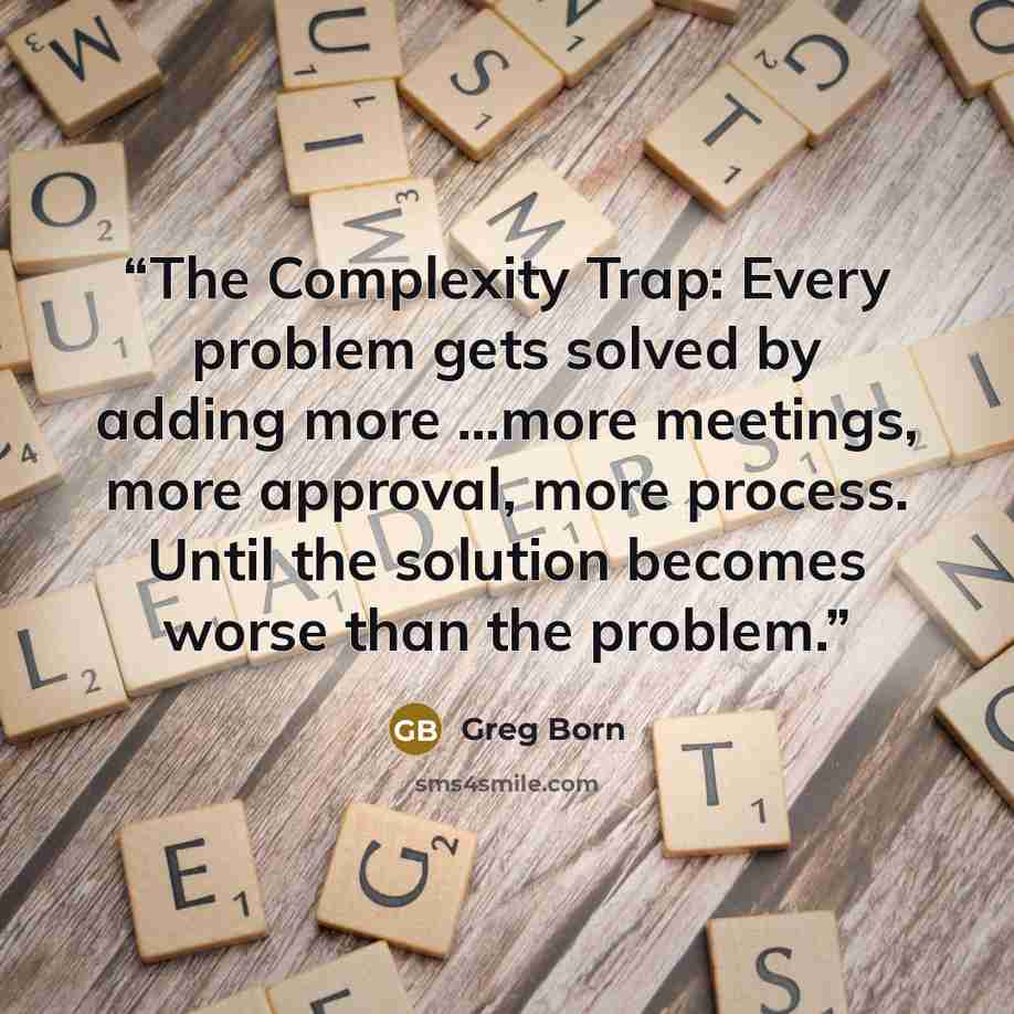 “The Complexity Trap: Every problem gets solved by adding more …more meetings, more approval, more process. Until the solution becomes worse than the problem.” quote by Greg Born