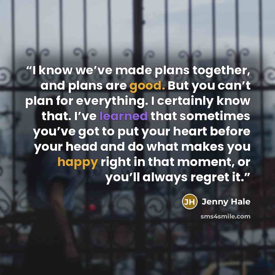 “I know we’ve made plans together, and plans are good. But you can’t plan for everything. I certainly know that. I’ve learned that sometimes you’ve got to put your heart before your head and do what makes you happy right in that moment, or you’ll always regret it.” quote by Jenny Hale