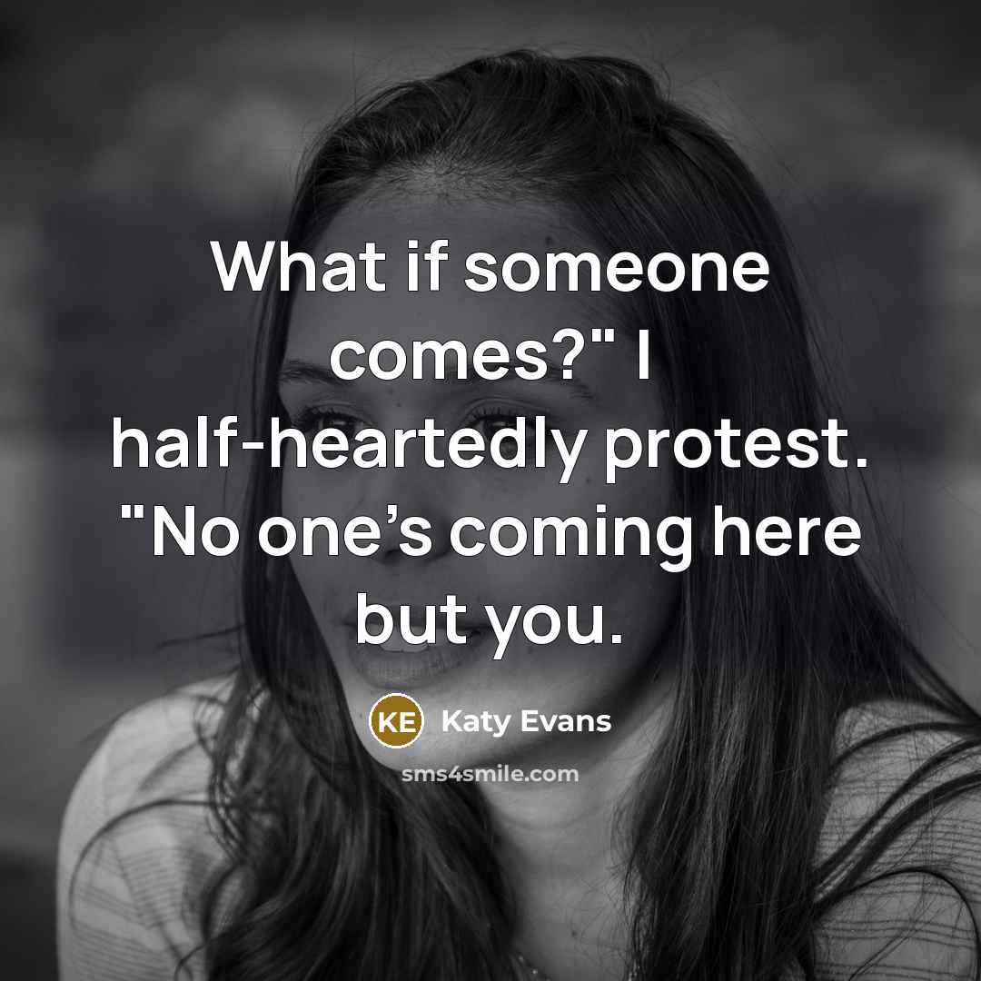 “What if someone comes?" I half-heartedly protest. "No one's coming here but you.” quote by Katy Evans