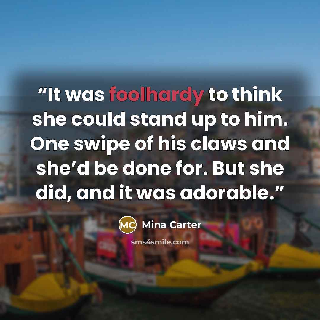 “It was foolhardy to think she could stand up to him. One swipe of his claws and she’d be done for. But she did, and it was adorable.” quote by Mina Carter