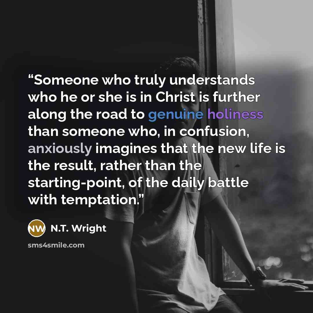 “Someone who truly understands who he or she is in Christ is further along the road to genuine holiness than someone who, in confusion, anxiously imagines that the new life is the result, rather than the starting-point, of the daily battle with temptation.” quote by N.T. Wright