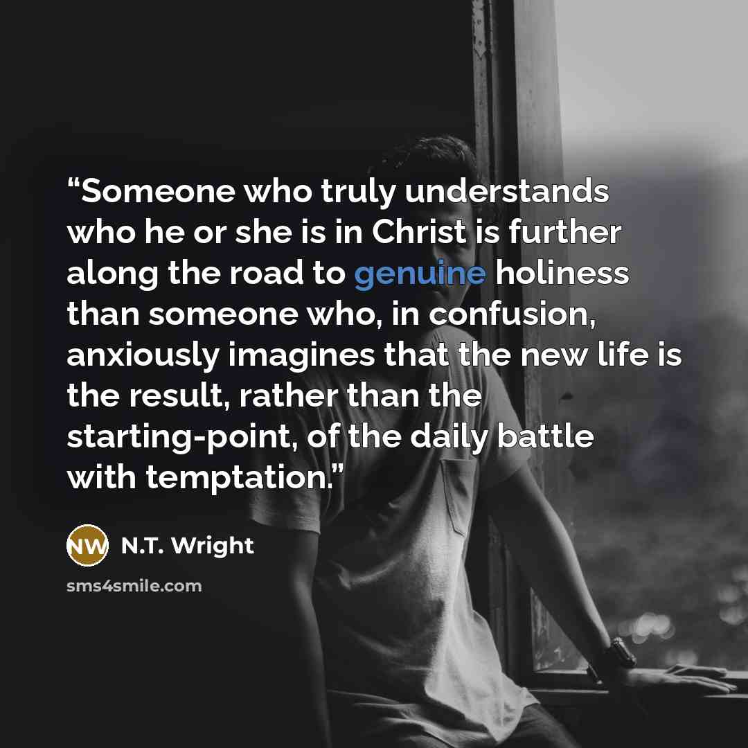 “Someone who truly understands who he or she is in Christ is further along the road to genuine holiness than someone who, in confusion, anxiously imagines that the new life is the result, rather than the starting-point, of the daily battle with temptation.” quote by N.T. Wright