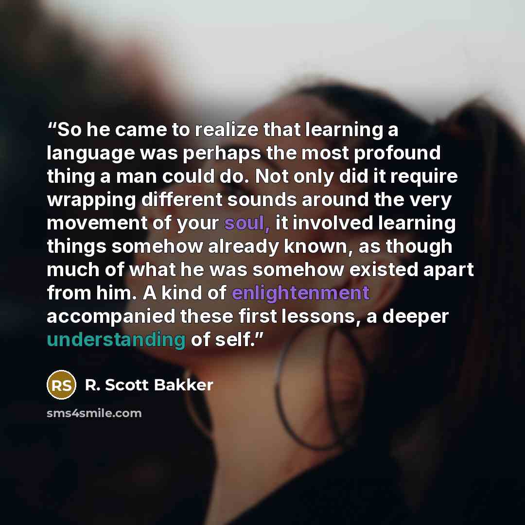 “So he came to realize that learning a language was perhaps the most profound thing a man could do. Not only did it require wrapping different sounds around the very movement of your soul, it involved learning things somehow already known, as though much of what he was somehow existed apart from…” quote by R. Scott Bakker
