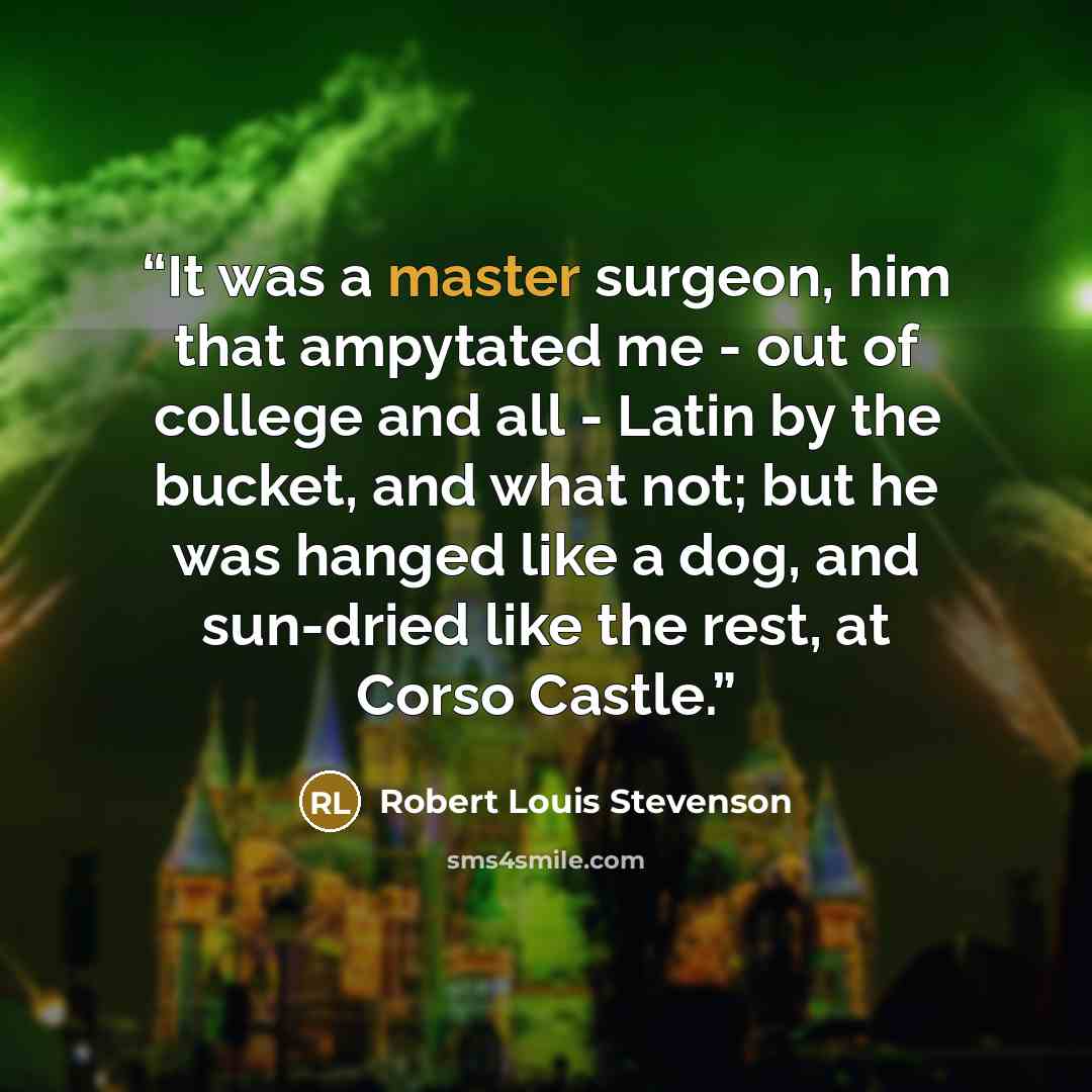 “It was a master surgeon, him that ampytated me - out of college and all - Latin by the bucket, and what not; but he was hanged like a dog, and sun-dried like the rest, at Corso Castle.” quote by Robert Louis Stevenson