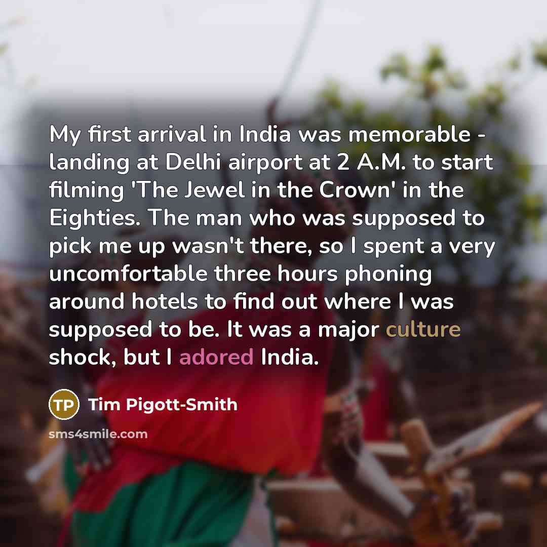 “My first arrival in India was memorable - landing at Delhi airport at 2 A.M. to start filming 'The Jewel in the Crown' in the Eighties. The man who was supposed to pick me up wasn't there, so I spent a very uncomfortable three hours phoning around hotels to find out where I was supposed to be. It…” quote by Tim Pigott-Smith
